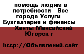 помощь людям в потребности - Все города Услуги » Бухгалтерия и финансы   . Ханты-Мансийский,Югорск г.